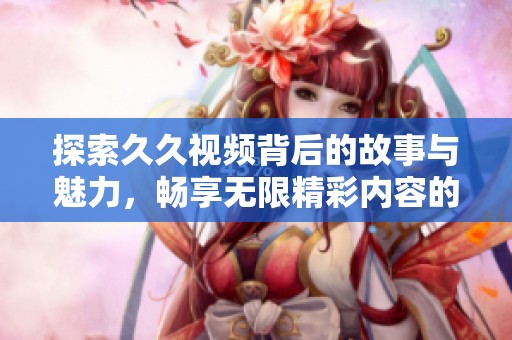 探索久久视频背后的故事与魅力，畅享无限精彩内容的奇妙旅程