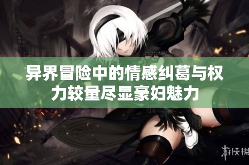 异界冒险中的情感纠葛与权力较量尽显豪妇魅力