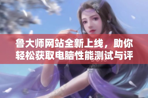 鲁大师网站全新上线，助你轻松获取电脑性能测试与评估信息
