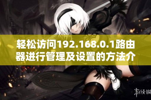 轻松访问192.168.0.1路由器进行管理及设置的方法介绍