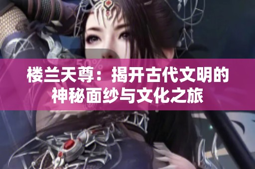 楼兰天尊：揭开古代文明的神秘面纱与文化之旅