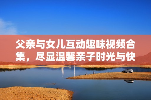 父亲与女儿互动趣味视频合集，尽显温馨亲子时光与快乐瞬间
