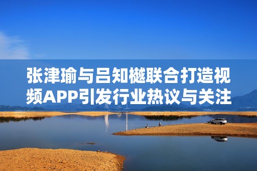 张津瑜与吕知樾联合打造视频APP引发行业热议与关注