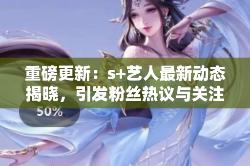 重磅更新：s+艺人最新动态揭晓，引发粉丝热议与关注