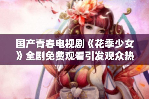 国产青春电视剧《花季少女》全剧免费观看引发观众热议与期待