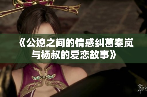 《公媳之间的情感纠葛秦岚与杨叔的爱恋故事》