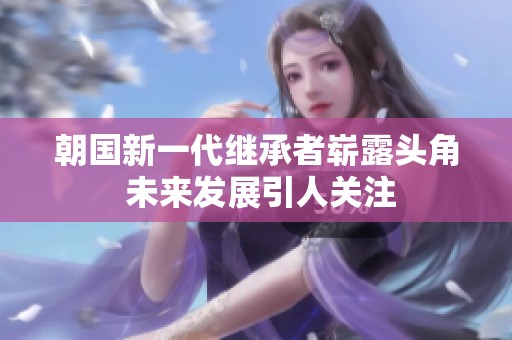 朝国新一代继承者崭露头角 未来发展引人关注