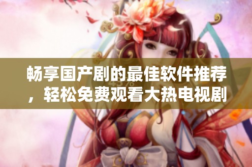 畅享国产剧的最佳软件推荐，轻松免费观看大热电视剧