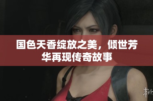 国色天香绽放之美，倾世芳华再现传奇故事