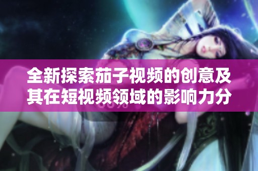 全新探索茄子视频的创意及其在短视频领域的影响力分析