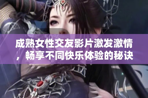 成熟女性交友影片激发激情，畅享不同快乐体验的秘诀与探索