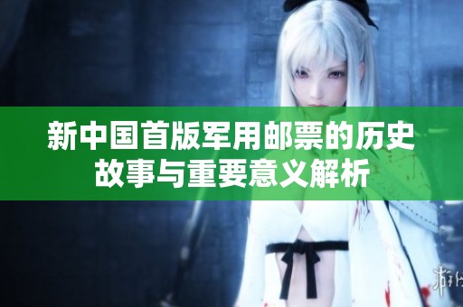 新中国首版军用邮票的历史故事与重要意义解析