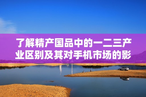 了解精产国品中的一二三产业区别及其对手机市场的影响