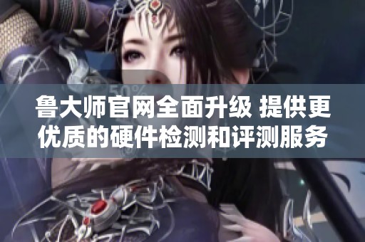 鲁大师官网全面升级 提供更优质的硬件检测和评测服务