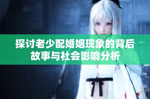 探讨老少配婚姻现象的背后故事与社会影响分析