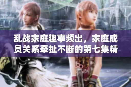 乱战家庭趣事频出，家庭成员关系牵扯不断的第七集精彩回顾