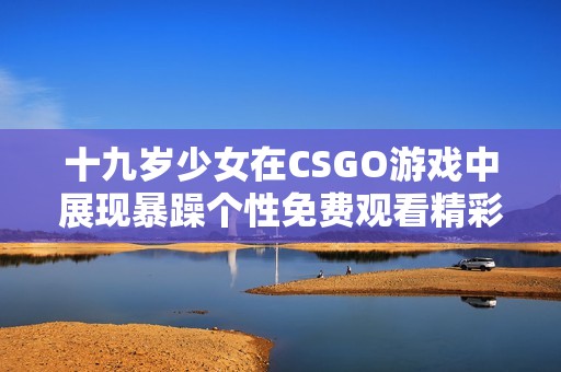 十九岁少女在CSGO游戏中展现暴躁个性免费观看精彩瞬间