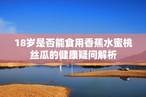 18岁是否能食用香蕉水蜜桃丝瓜的健康疑问解析