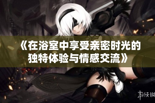 《在浴室中享受亲密时光的独特体验与情感交流》