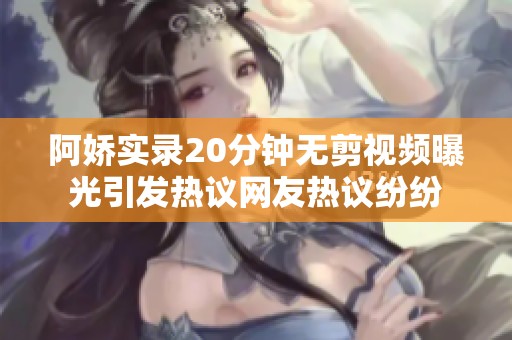 阿娇实录20分钟无剪视频曝光引发热议网友热议纷纷