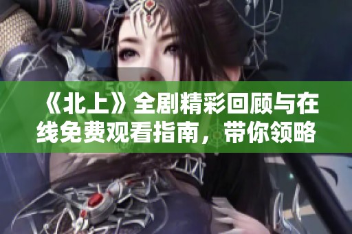 《北上》全剧精彩回顾与在线免费观看指南，带你领略故事魅力