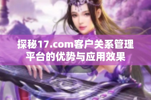探秘17.com客户关系管理平台的优势与应用效果