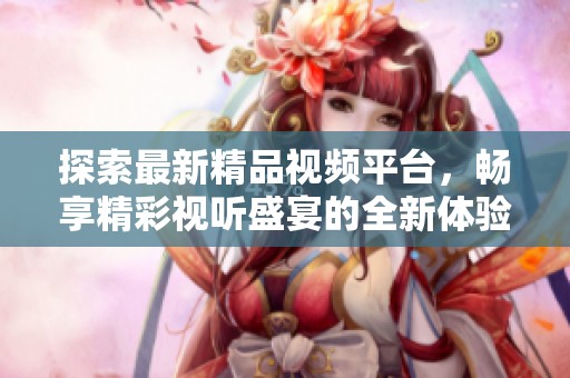 探索最新精品视频平台，畅享精彩视听盛宴的全新体验