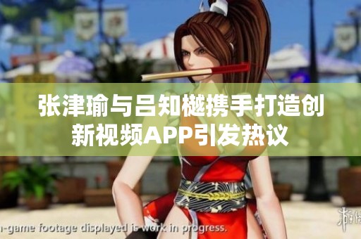 张津瑜与吕知樾携手打造创新视频APP引发热议