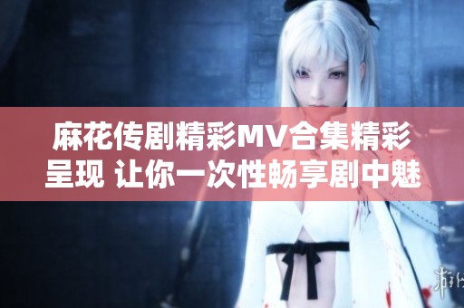 麻花传剧精彩MV合集精彩呈现 让你一次性畅享剧中魅力