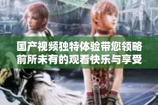 国产视频独特体验带您领略前所未有的观看快乐与享受