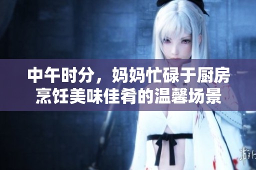 中午时分，妈妈忙碌于厨房烹饪美味佳肴的温馨场景