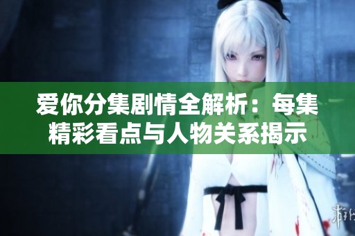 爱你分集剧情全解析：每集精彩看点与人物关系揭示