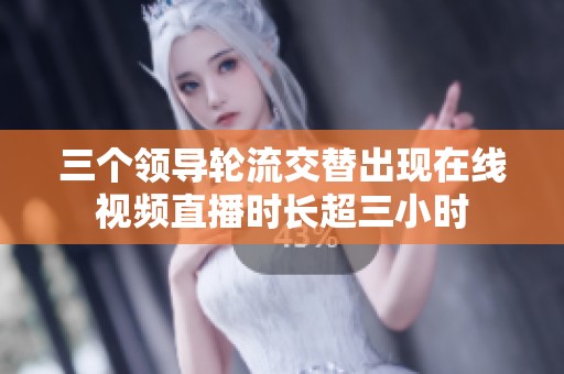 三个领导轮流交替出现在线视频直播时长超三小时