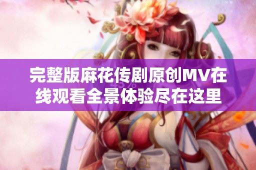 完整版麻花传剧原创MV在线观看全景体验尽在这里