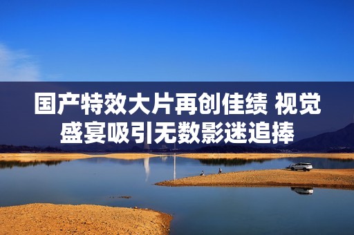 国产特效大片再创佳绩 视觉盛宴吸引无数影迷追捧