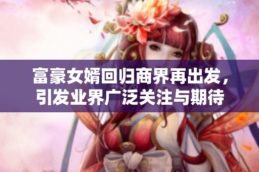 富豪女婿回归商界再出发，引发业界广泛关注与期待