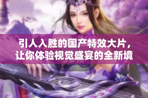 引人入胜的国产特效大片，让你体验视觉盛宴的全新境界