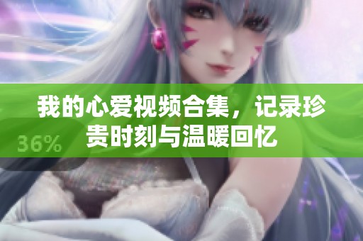 我的心爱视频合集，记录珍贵时刻与温暖回忆