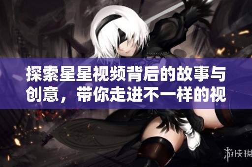 探索星星视频背后的故事与创意，带你走进不一样的视界