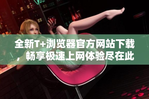 全新T+浏览器官方网站下载，畅享极速上网体验尽在此刻