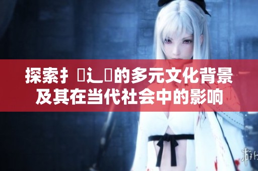 探索扌喿辶畐的多元文化背景及其在当代社会中的影响