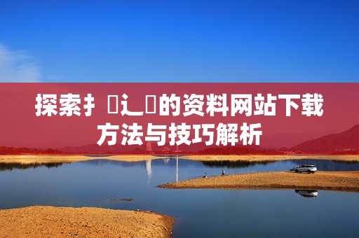 探索扌喿辶畐的资料网站下载方法与技巧解析