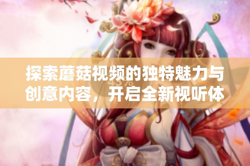 探索蘑菇视频的独特魅力与创意内容，开启全新视听体验之旅
