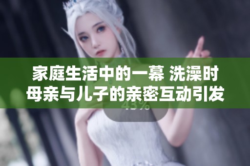 家庭生活中的一幕 洗澡时母亲与儿子的亲密互动引发的思考