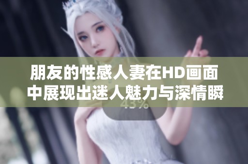 朋友的性感人妻在HD画面中展现出迷人魅力与深情瞬间