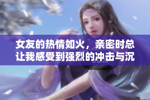 女友的热情如火，亲密时总让我感受到强烈的冲击与沉重