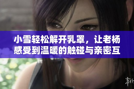小雪轻松解开乳罩，让老杨感受到温暖的触碰与亲密互动