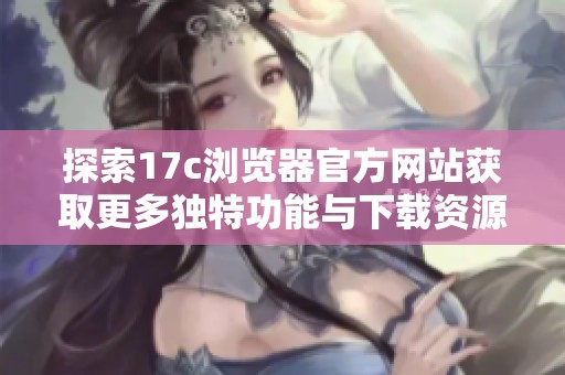 探索17c浏览器官方网站获取更多独特功能与下载资源