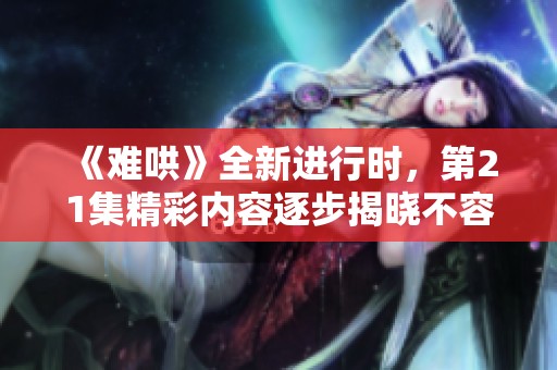 《难哄》全新进行时，第21集精彩内容逐步揭晓不容错过