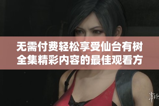 无需付费轻松享受仙台有树全集精彩内容的最佳观看方式